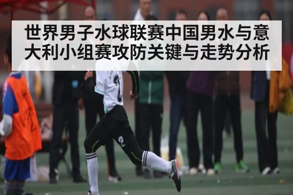 世界男子水球联赛中国男水与意大利小组赛攻防关键与走势分析