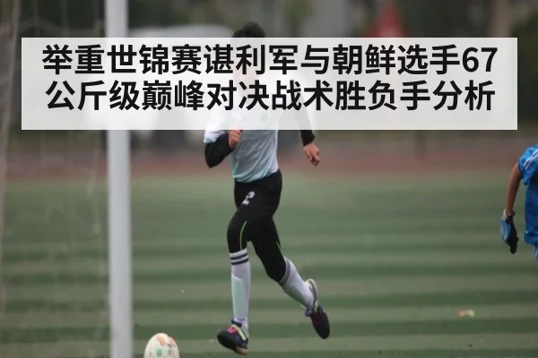 举重世锦赛谌利军与朝鲜选手67公斤级巅峰对决战术胜负手分析